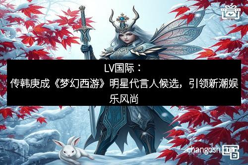 LV国际：传韩庚成《梦幻西游》明星代言人候选，引领新潮娱乐风尚